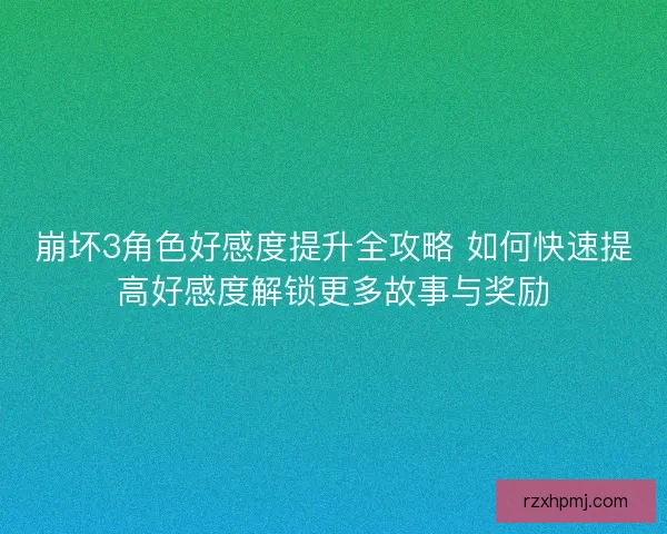 崩坏3角色好感度提升全攻略 如何快速提高好感度解锁更多故事与奖励
