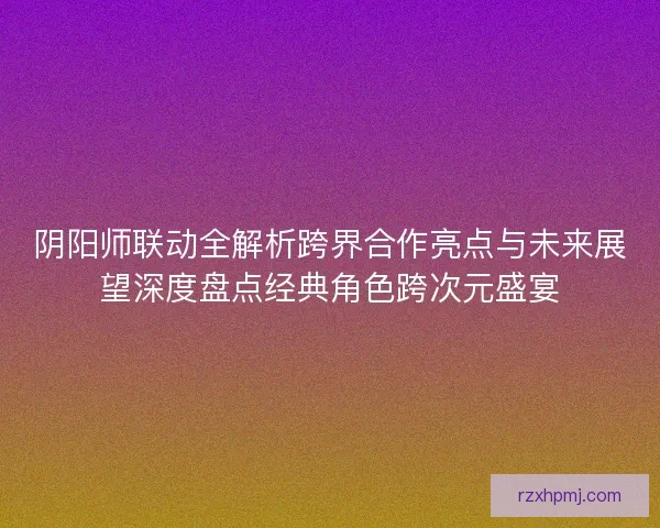 阴阳师联动全解析跨界合作亮点与未来展望深度盘点经典角色跨次元盛宴